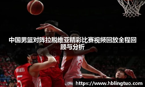 中国男篮对阵拉脱维亚精彩比赛视频回放全程回顾与分析