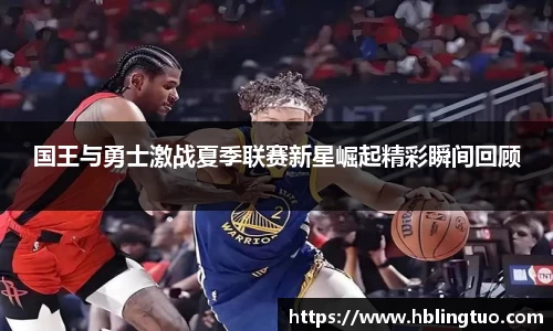 国王与勇士激战夏季联赛新星崛起精彩瞬间回顾