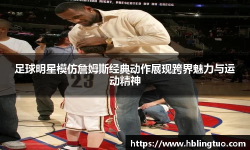 足球明星模仿詹姆斯经典动作展现跨界魅力与运动精神