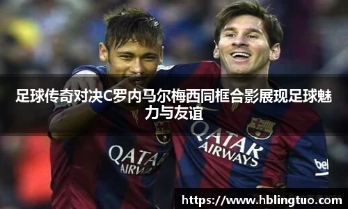 足球传奇对决C罗内马尔梅西同框合影展现足球魅力与友谊