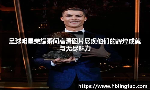 足球明星荣耀瞬间高清图片展现他们的辉煌成就与无尽魅力