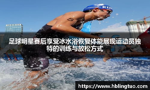 足球明星赛后享受冰水浴恢复体能展现运动员独特的训练与放松方式