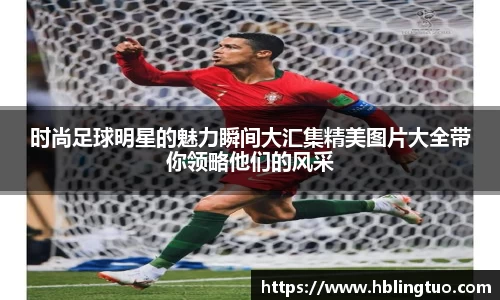 时尚足球明星的魅力瞬间大汇集精美图片大全带你领略他们的风采