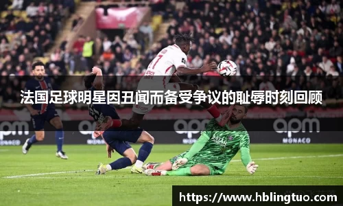 法国足球明星因丑闻而备受争议的耻辱时刻回顾