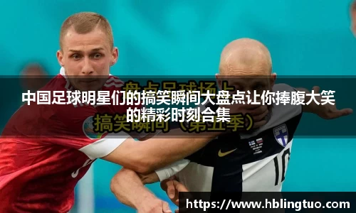 中国足球明星们的搞笑瞬间大盘点让你捧腹大笑的精彩时刻合集